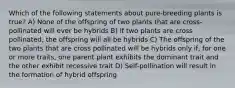 Which of the following statements about pure-breeding plants is true? A) None of the offspring of two plants that are cross-pollinated will ever be hybrids B) If two plants are cross pollinated, the offspring will all be hybrids C) The offspring of the two plants that are cross pollinated will be hybrids only if, for one or more traits, one parent plant exhibits the dominant trait and the other exhibit recessive trait D) Self-pollination will result in the formation of hybrid offspring