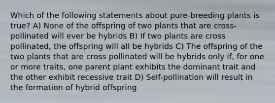 Which of the following statements about pure-breeding plants is true? A) None of the offspring of two plants that are cross-pollinated will ever be hybrids B) If two plants are cross pollinated, the offspring will all be hybrids C) The offspring of the two plants that are cross pollinated will be hybrids only if, for one or more traits, one parent plant exhibits the dominant trait and the other exhibit recessive trait D) Self-pollination will result in the formation of hybrid offspring