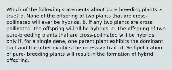 Which of the following statements about pure-breeding plants is true? a. None of the offspring of two plants that are cross-pollinated will ever be hybrids. b. If any two plants are cross-pollinated, the offspring will all be hybrids. c. The offspring of two pure-breeding plants that are cross-pollinated will be hybrids only if, for a single gene, one parent plant exhibits the dominant trait and the other exhibits the recessive trait. d. Self-pollination of pure- breeding plants will result in the formation of hybrid offspring.