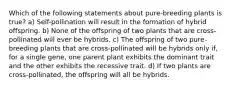 Which of the following statements about pure-breeding plants is true? a) Self-pollination will result in the formation of hybrid offspring. b) None of the offspring of two plants that are cross-pollinated will ever be hybrids. c) The offspring of two pure-breeding plants that are cross-pollinated will be hybrids only if, for a single gene, one parent plant exhibits the dominant trait and the other exhibits the recessive trait. d) If two plants are cross-pollinated, the offspring will all be hybrids.