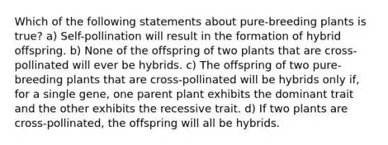 Which of the following statements about pure-breeding plants is true? a) Self-pollination will result in the formation of hybrid offspring. b) None of the offspring of two plants that are cross-pollinated will ever be hybrids. c) The offspring of two pure-breeding plants that are cross-pollinated will be hybrids only if, for a single gene, one parent plant exhibits the dominant trait and the other exhibits the recessive trait. d) If two plants are cross-pollinated, the offspring will all be hybrids.