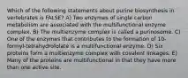 Which of the following statements about purine biosynthesis in vertebrates is FALSE? A) Two enzymes of single carbon metabolism are associated with the multifunctional enzyme complex. B) The multienzyme complex is called a purinosome. C) One of the enzymes that contributes to the formation of 10-formyl-tetrahydrofolate is a multifunctional enzyme. D) Six proteins form a multienzyme complex with covalent linkages. E) Many of the proteins are multifunctional in that they have more than one active site.