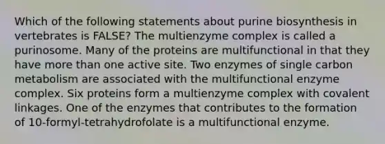 Which of the following statements about purine biosynthesis in vertebrates is FALSE? The multienzyme complex is called a purinosome. Many of the proteins are multifunctional in that they have more than one active site. Two enzymes of single carbon metabolism are associated with the multifunctional enzyme complex. Six proteins form a multienzyme complex with covalent linkages. One of the enzymes that contributes to the formation of 10-formyl-tetrahydrofolate is a multifunctional enzyme.