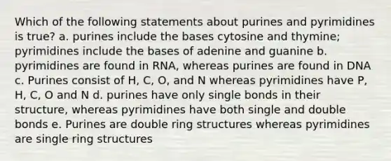 Which of the following statements about purines and pyrimidines is true? a. purines include the bases cytosine and thymine; pyrimidines include the bases of adenine and guanine b. pyrimidines are found in RNA, whereas purines are found in DNA c. Purines consist of H, C, O, and N whereas pyrimidines have P, H, C, O and N d. purines have only single bonds in their structure, whereas pyrimidines have both single and double bonds e. Purines are double ring structures whereas pyrimidines are single ring structures