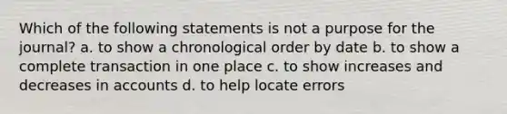 Which of the following statements is not a purpose for the journal? a. to show a chronological order by date b. to show a complete transaction in one place c. to show increases and decreases in accounts d. to help locate errors