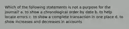 Which of the following statements is not a purpose for the journal? a. to show a chronological order by date b. to help locate errors c. to show a complete transaction in one place d. to show increases and decreases in accounts