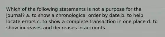 Which of the following statements is not a purpose for the journal? a. to show a chronological order by date b. to help locate errors c. to show a complete transaction in one place d. to show increases and decreases in accounts