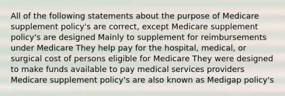 All of the following statements about the purpose of Medicare supplement policy's are correct, except Medicare supplement policy's are designed Mainly to supplement for reimbursements under Medicare They help pay for the hospital, medical, or surgical cost of persons eligible for Medicare They were designed to make funds available to pay medical services providers Medicare supplement policy's are also known as Medigap policy's