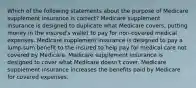 Which of the following statements about the purpose of Medicare supplement insurance is correct? Medicare supplement insurance is designed to duplicate what Medicare covers, putting money in the insured's wallet to pay for non-covered medical expenses. Medicare supplement insurance is designed to pay a lump-sum benefit to the insured to help pay for medical care not covered by Medicare. Medicare supplement insurance is designed to cover what Medicare doesn't cover. Medicare supplement insurance increases the benefits paid by Medicare for covered expenses.