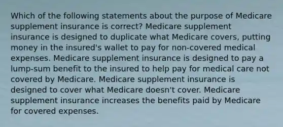 Which of the following statements about the purpose of Medicare supplement insurance is correct? Medicare supplement insurance is designed to duplicate what Medicare covers, putting money in the insured's wallet to pay for non-covered medical expenses. Medicare supplement insurance is designed to pay a lump-sum benefit to the insured to help pay for medical care not covered by Medicare. Medicare supplement insurance is designed to cover what Medicare doesn't cover. Medicare supplement insurance increases the benefits paid by Medicare for covered expenses.