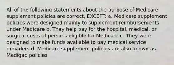 All of the following statements about the purpose of Medicare supplement policies are correct, EXCEPT: a. Medicare supplement policies were designed mainly to supplement reimbursements under Medicare b. They help pay for the hospital, medical, or surgical costs of persons eligible for Medicare c. They were designed to make funds available to pay medical service providers d. Medicare supplement policies are also known as Medigap policies