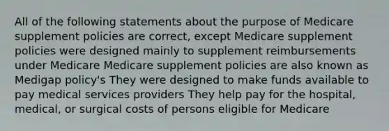 All of the following statements about the purpose of Medicare supplement policies are correct, except Medicare supplement policies were designed mainly to supplement reimbursements under Medicare Medicare supplement policies are also known as Medigap policy's They were designed to make funds available to pay medical services providers They help pay for the hospital, medical, or surgical costs of persons eligible for Medicare