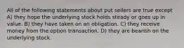 All of the following statements about put sellers are true except A) they hope the underlying stock holds steady or goes up in value. B) they have taken on an obligation. C) they receive money from the option transaction. D) they are bearish on the underlying stock.