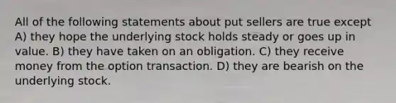 All of the following statements about put sellers are true except A) they hope the underlying stock holds steady or goes up in value. B) they have taken on an obligation. C) they receive money from the option transaction. D) they are bearish on the underlying stock.