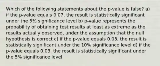 Which of the following statements about the p-value is false? a) if the p-value equals 0.07, the result is statistically significant under the 5% significance level b) p-value represents the probability of obtaining test results at least as extreme as the results actually observed, under the assumption that the null hypothesis is correct c) if the p-value equals 0.03, the result is statistically significant under the 10% significance level d) if the p-value equals 0.03, the result is statistically significant under the 5% significance level