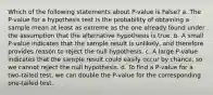 Which of the following statements about P-value is False? a. The P-value for a hypothesis test is the probability of obtaining a sample mean at least as extreme as the one already found under the assumption that the alternative hypothesis is true. b. A small P-value indicates that the sample result is unlikely, and therefore provides reason to reject the null hypothesis. c. A large P-value indicates that the sample result could easily occur by chance, so we cannot reject the null hypothesis. d. To find a P-value for a two-tailed test, we can double the P-value for the corresponding one-tailed test.