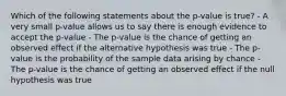 Which of the following statements about the p-value is true? - A very small p-value allows us to say there is enough evidence to accept the p-value - The p-value is the chance of getting an observed effect if the alternative hypothesis was true - The p-value is the probability of the sample data arising by chance - The p-value is the chance of getting an observed effect if the null hypothesis was true