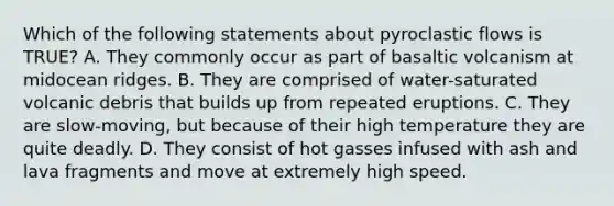 Which of the following statements about pyroclastic flows is TRUE? A. They commonly occur as part of basaltic volcanism at midocean ridges. B. They are comprised of water-saturated volcanic debris that builds up from repeated eruptions. C. They are slow-moving, but because of their high temperature they are quite deadly. D. They consist of hot gasses infused with ash and lava fragments and move at extremely high speed.