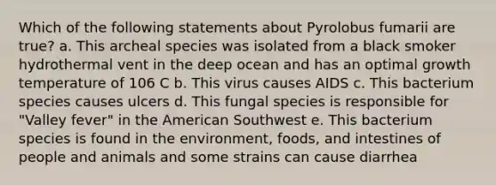 Which of the following statements about Pyrolobus fumarii are true? a. This archeal species was isolated from a black smoker hydrothermal vent in the deep ocean and has an optimal growth temperature of 106 C b. This virus causes AIDS c. This bacterium species causes ulcers d. This fungal species is responsible for "Valley fever" in the American Southwest e. This bacterium species is found in the environment, foods, and intestines of people and animals and some strains can cause diarrhea