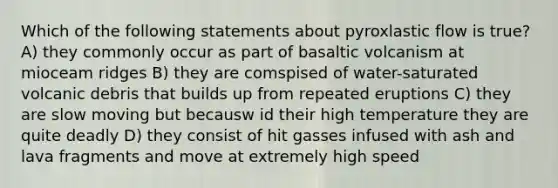 Which of the following statements about pyroxlastic flow is true? A) they commonly occur as part of basaltic volcanism at mioceam ridges B) they are comspised of water-saturated volcanic debris that builds up from repeated eruptions C) they are slow moving but becausw id their high temperature they are quite deadly D) they consist of hit gasses infused with ash and lava fragments and move at extremely high speed