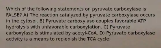 Which of the following statements on pyruvate carboxylase is FALSE? A) The reaction catalyzed by pyruvate carboxylase occurs in the cytosol. B) Pyruvate carboxylase couples favorable ATP hydrolysis with unfavorable carboxylation. C) Pyruvate carboxylase is stimulated by acetyl-CoA. D) Pyruvate carboxylase activity is a means to replenish the TCA cycle.