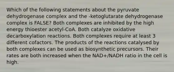 Which of the following statements about the pyruvate dehydrogenase complex and the -ketoglutarate dehydrogenase complex is FALSE? Both complexes are inhibited by the high energy thioester acetyl-CoA. Both catalyze oxidative decarboxylation reactions. Both complexes require at least 3 different cofactors. The products of the reactions catalysed by both complexes can be used as biosynthetic precursors. Their rates are both increased when the NAD+/NADH ratio in the cell is high.