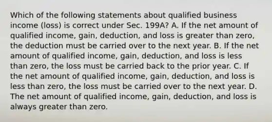 Which of the following statements about qualified business income (loss) is correct under Sec. 199A? A. If the net amount of qualified income, gain, deduction, and loss is greater than zero, the deduction must be carried over to the next year. B. If the net amount of qualified income, gain, deduction, and loss is less than zero, the loss must be carried back to the prior year. C. If the net amount of qualified income, gain, deduction, and loss is less than zero, the loss must be carried over to the next year. D. The net amount of qualified income, gain, deduction, and loss is always greater than zero.