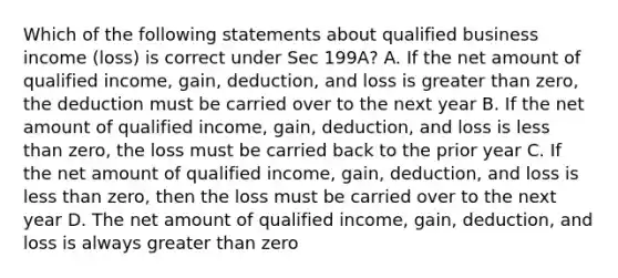 Which of the following statements about qualified business income (loss) is correct under Sec 199A? A. If the net amount of qualified income, gain, deduction, and loss is greater than zero, the deduction must be carried over to the next year B. If the net amount of qualified income, gain, deduction, and loss is less than zero, the loss must be carried back to the prior year C. If the net amount of qualified income, gain, deduction, and loss is less than zero, then the loss must be carried over to the next year D. The net amount of qualified income, gain, deduction, and loss is always greater than zero