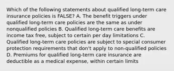 Which of the following statements about qualified long-term care insurance policies is FALSE? A. The benefit triggers under qualified long-term care policies are the same as under nonqualified policies B. Qualified long-term care benefits are income tax free, subject to certain per day limitations C. Qualified long-term care policies are subject to special consumer protection requirements that don't apply to non-qualified policies D. Premiums for qualified long-term care insurance are deductible as a medical expense, within certain limits