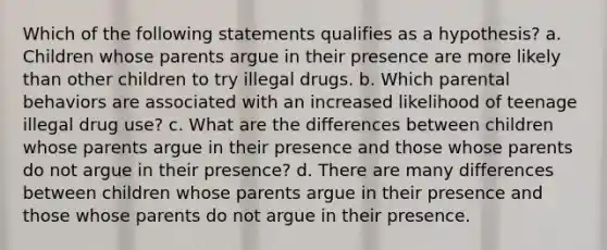 Which of the following statements qualifies as a hypothesis? a. Children whose parents argue in their presence are more likely than other children to try illegal drugs. b. Which parental behaviors are associated with an increased likelihood of teenage illegal drug use? c. What are the differences between children whose parents argue in their presence and those whose parents do not argue in their presence? d. There are many differences between children whose parents argue in their presence and those whose parents do not argue in their presence.