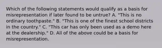 Which of the following statements would qualify as a basis for misrepresentation if later found to be untrue? A. "This is no ordinary toothpaste." B. "This is one of the finest school districts in the country." C. "This car has only been used as a demo here at the dealership." D. All of the above could be a basis for misrepresentation.