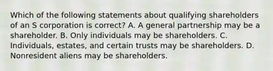 Which of the following statements about qualifying shareholders of an S corporation is correct? A. A general partnership may be a shareholder. B. Only individuals may be shareholders. C. Individuals, estates, and certain trusts may be shareholders. D. Nonresident aliens may be shareholders.