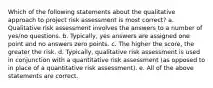 Which of the following statements about the qualitative approach to project risk assessment is most correct? a. Qualitative risk assessment involves the answers to a number of yes/no questions. b. Typically, yes answers are assigned one point and no answers zero points. c. The higher the score, the greater the risk. d. Typically, qualitative risk assessment is used in conjunction with a quantitative risk assessment (as opposed to in place of a quantitative risk assessment). e. All of the above statements are correct.