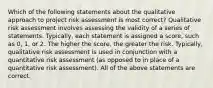 Which of the following statements about the qualitative approach to project risk assessment is most correct? Qualitative risk assessment involves assessing the validity of a series of statements. Typically, each statement is assigned a score, such as 0, 1, or 2. The higher the score, the greater the risk. Typically, qualitative risk assessment is used in conjunction with a quantitative risk assessment (as opposed to in place of a quantitative risk assessment). All of the above statements are correct.