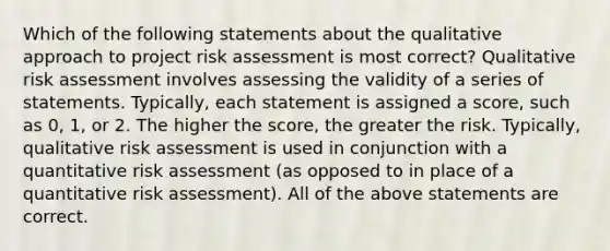 Which of the following statements about the qualitative approach to project risk assessment is most correct? Qualitative risk assessment involves assessing the validity of a series of statements. Typically, each statement is assigned a score, such as 0, 1, or 2. The higher the score, the greater the risk. Typically, qualitative risk assessment is used in conjunction with a quantitative risk assessment (as opposed to in place of a quantitative risk assessment). All of the above statements are correct.