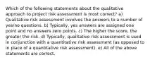 Which of the following statements about the qualitative approach to project risk assessment is most correct? a) Qualitative risk assessment involves the answers to a number of yes/no questions. b) Typically, yes answers are assigned one point and no answers zero points. c) The higher the score, the greater the risk. d) Typically, qualitative risk assessment is used in conjunction with a quantitative risk assessment (as opposed to in place of a quantitative risk assessment). e) All of the above statements are correct.