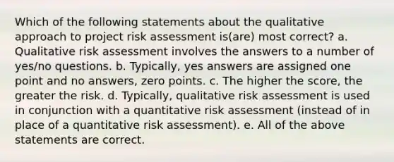 Which of the following statements about the qualitative approach to project risk assessment is(are) most correct? a. Qualitative risk assessment involves the answers to a number of yes/no questions. b. Typically, yes answers are assigned one point and no answers, zero points. c. The higher the score, the greater the risk. d. Typically, qualitative risk assessment is used in conjunction with a quantitative risk assessment (instead of in place of a quantitative risk assessment). e. All of the above statements are correct.