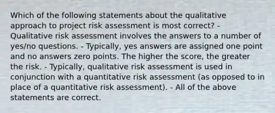 Which of the following statements about the qualitative approach to project risk assessment is most correct? - Qualitative risk assessment involves the answers to a number of yes/no questions. - Typically, yes answers are assigned one point and no answers zero points. The higher the score, the greater the risk. - Typically, qualitative risk assessment is used in conjunction with a quantitative risk assessment (as opposed to in place of a quantitative risk assessment). - All of the above statements are correct.