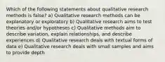 Which of the following statements about qualitative research methods is false? a) Qualitative research methods can be explanatory or exploratory b) Qualitative research aims to test theories and/or hypotheses c) Qualitative methods aim to describe variation, explain relationships, and describe experiences d) Qualitative research deals with textual forms of data e) Qualitative research deals with small samples and aims to provide depth