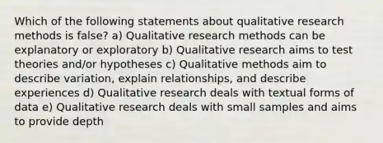 Which of the following statements about qualitative research methods is false? a) Qualitative research methods can be explanatory or exploratory b) Qualitative research aims to test theories and/or hypotheses c) Qualitative methods aim to describe variation, explain relationships, and describe experiences d) Qualitative research deals with textual forms of data e) Qualitative research deals with small samples and aims to provide depth