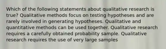 Which of the following statements about qualitative research is true? Qualitative methods focus on testing hypotheses and are rarely involved in generating hypotheses. Qualitative and quantitative methods can be used together. Qualitative research requires a carefully obtained probability sample. Qualitative research requires the use of very large samples