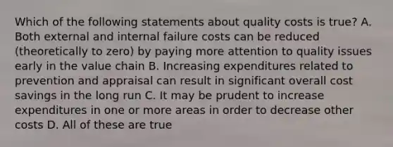 Which of the following statements about quality costs is true? A. Both external and internal failure costs can be reduced (theoretically to zero) by paying more attention to quality issues early in the value chain B. Increasing expenditures related to prevention and appraisal can result in significant overall cost savings in the long run C. It may be prudent to increase expenditures in one or more areas in order to decrease other costs D. All of these are true