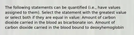 The following statements can be quantified (i.e., have values assigned to them). Select the statement with the greatest value or select both if they are equal in value: Amount of carbon dioxide carried in the blood as bicarbonate ion. Amount of carbon dioxide carried in the blood bound to deoxyhemoglobin