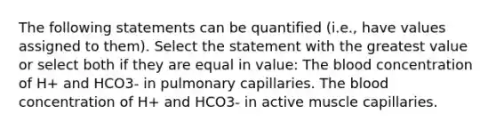 The following statements can be quantified (i.e., have values assigned to them). Select the statement with the greatest value or select both if they are equal in value: The blood concentration of H+ and HCO3- in pulmonary capillaries. The blood concentration of H+ and HCO3- in active muscle capillaries.