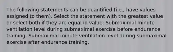 The following statements can be quantified (i.e., have values assigned to them). Select the statement with the greatest value or select both if they are equal in value: Submaximal minute ventilation level during submaximal exercise before endurance training. Submaximal minute ventilation level during submaximal exercise after endurance training.