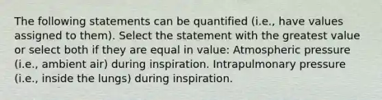 The following statements can be quantified (i.e., have values assigned to them). Select the statement with the greatest value or select both if they are equal in value: Atmospheric pressure (i.e., ambient air) during inspiration. Intrapulmonary pressure (i.e., inside the lungs) during inspiration.