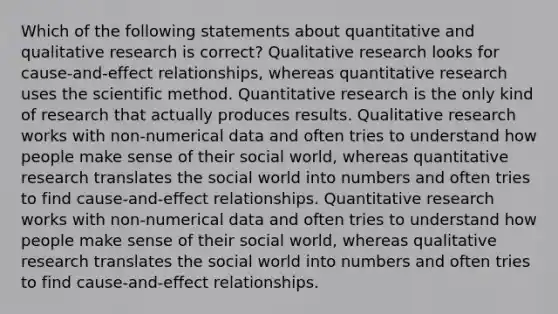 Which of the following statements about quantitative and qualitative research is correct? Qualitative research looks for cause-and-effect relationships, whereas quantitative research uses the scientific method. Quantitative research is the only kind of research that actually produces results. Qualitative research works with non-numerical data and often tries to understand how people make sense of their social world, whereas quantitative research translates the social world into numbers and often tries to find cause-and-effect relationships. Quantitative research works with non-numerical data and often tries to understand how people make sense of their social world, whereas qualitative research translates the social world into numbers and often tries to find cause-and-effect relationships.