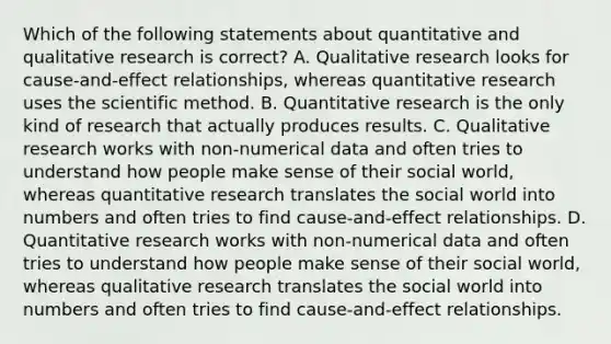 Which of the following statements about quantitative and qualitative research is correct? A. Qualitative research looks for cause-and-effect relationships, whereas quantitative research uses the scientific method. B. Quantitative research is the only kind of research that actually produces results. C. Qualitative research works with non-numerical data and often tries to understand how people make sense of their social world, whereas quantitative research translates the social world into numbers and often tries to find cause-and-effect relationships. D. Quantitative research works with non-numerical data and often tries to understand how people make sense of their social world, whereas qualitative research translates the social world into numbers and often tries to find cause-and-effect relationships.