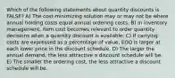 Which of the following statements about quantity discounts is FALSE? A) The cost-minimizing solution may or may not be where annual holding costs equal annual ordering costs. B) In inventory management, item cost becomes relevant to order quantity decisions when a quantity discount is available. C) If carrying costs are expressed as a percentage of value, EOQ is larger at each lower price in the discount schedule. D) The larger the annual demand, the less attractive a discount schedule will be. E) The smaller the ordering cost, the less attractive a discount schedule will be.