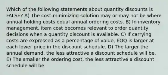 Which of the following statements about quantity discounts is FALSE? A) The cost-minimizing solution may or may not be where annual holding costs equal annual ordering costs. B) In inventory management, item cost becomes relevant to order quantity decisions when a quantity discount is available. C) If carrying costs are expressed as a percentage of value, EOQ is larger at each lower price in the discount schedule. D) The larger the annual demand, the less attractive a discount schedule will be. E) The smaller the ordering cost, the less attractive a discount schedule will be.